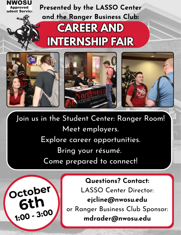 Flyer for the Career and Internship Fair presented by the LASSO Center and the Ranger Business Club, with three photos of students talking with employers at information tables. Text reads: Join us in the Student Center: Ranger Room! Meet employers. Explore career opportunities. Bring your résumé. Come prepared to connect! October 6th, 1:00 - 3:00. Questions? Contact: LASSO Center Director: ejcline@nwosu.edu or Ranger Business Club Sponsor: mdrader@nwosu.edu.